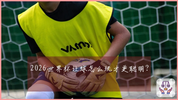 2026世界杯让球怎么玩才更聪明？